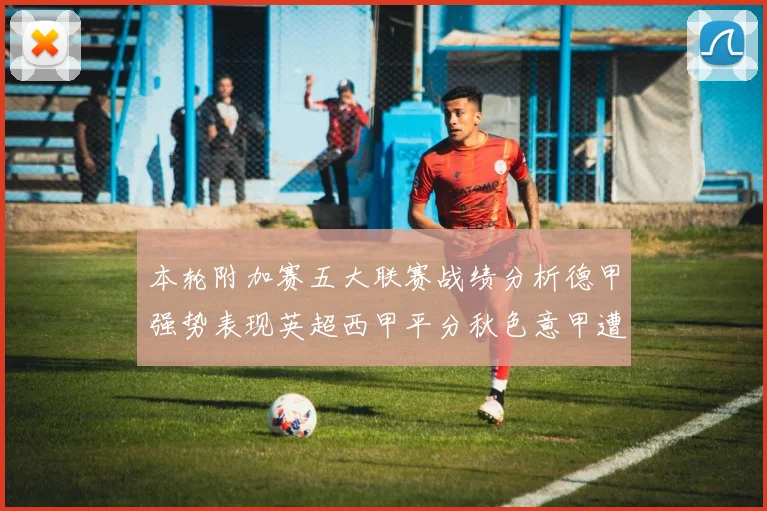 本轮附加赛五大联赛战绩分析德甲强势表现英超西甲平分秋色意甲遭遇挑战