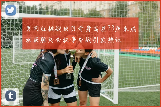男网红挑战坎贝奇身高差33厘米成功获胜约会权争夺战引发热议
