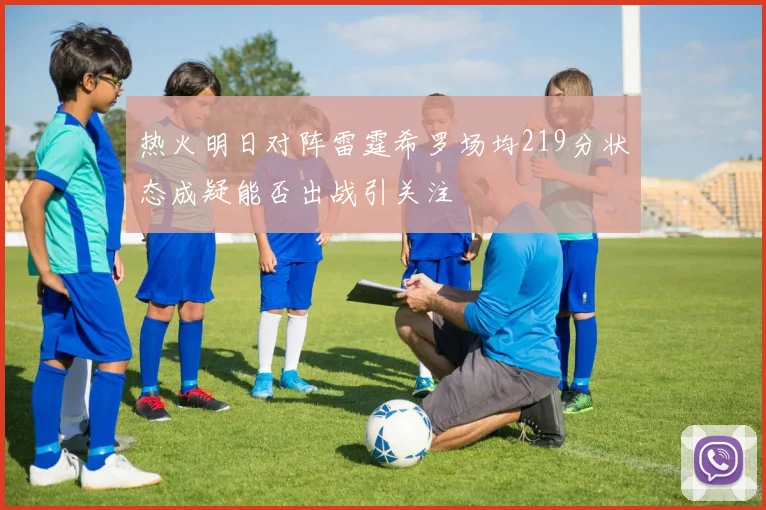 热火明日对阵雷霆希罗场均219分状态成疑能否出战引关注