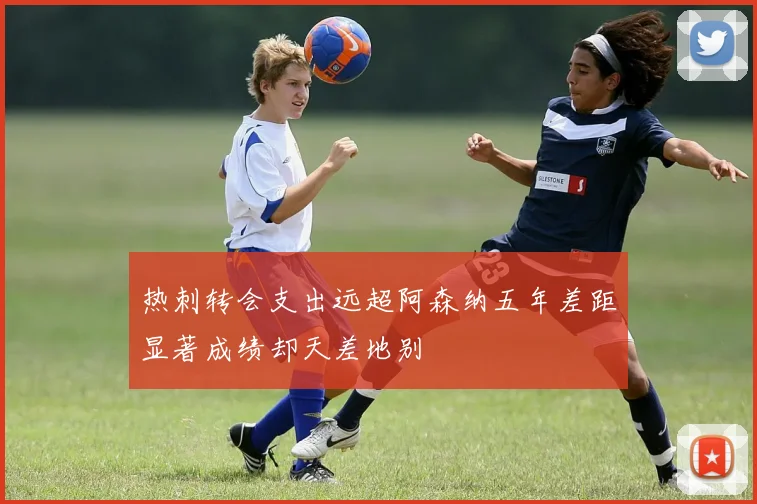 热刺转会支出远超阿森纳五年差距显著成绩却天差地别