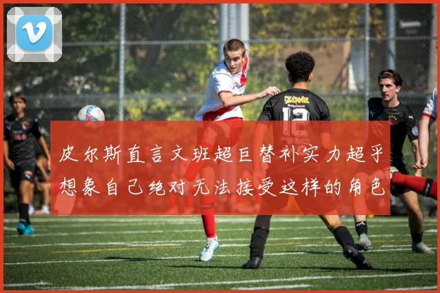 皮尔斯直言文班超巨替补实力超乎想象自己绝对无法接受这样的角色