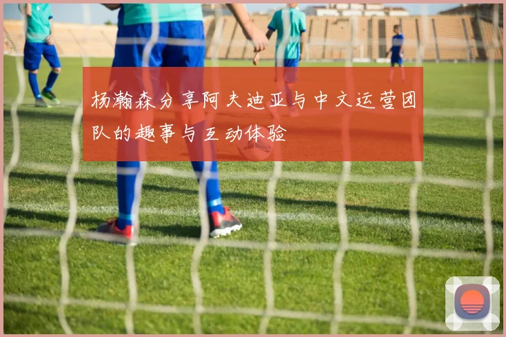 杨瀚森分享阿夫迪亚与中文运营团队的趣事与互动体验