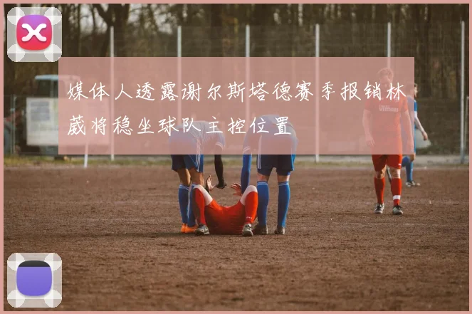 媒体人透露谢尔斯塔德赛季报销林葳将稳坐球队主控位置