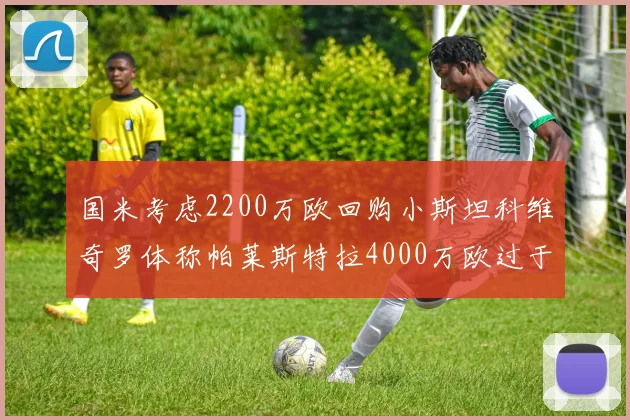 国米考虑2200万欧回购小斯坦科维奇罗体称帕莱斯特拉4000万欧过于昂贵