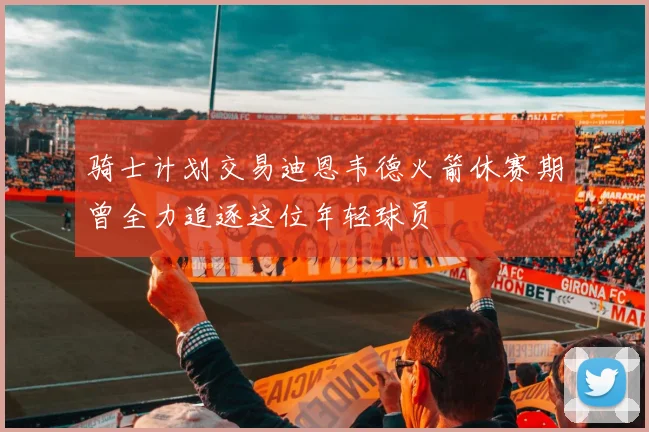 骑士计划交易迪恩韦德火箭休赛期曾全力追逐这位年轻球员