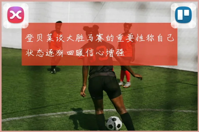 登贝莱谈大胜马赛的重要性称自己状态逐渐回暖信心增强