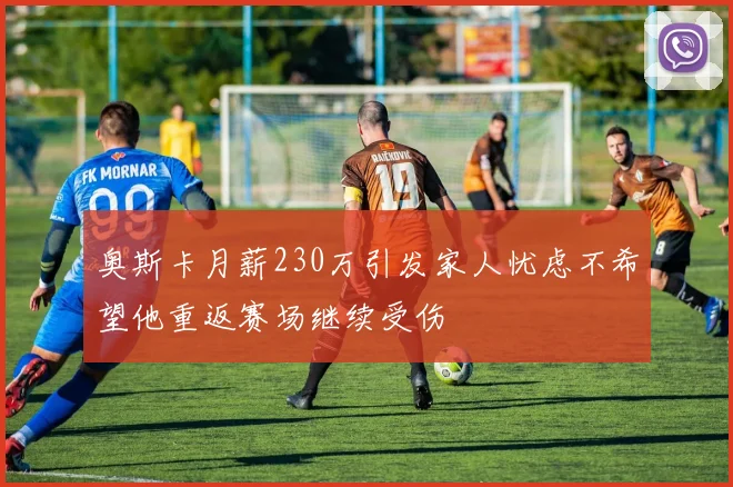 奥斯卡月薪230万引发家人忧虑不希望他重返赛场继续受伤