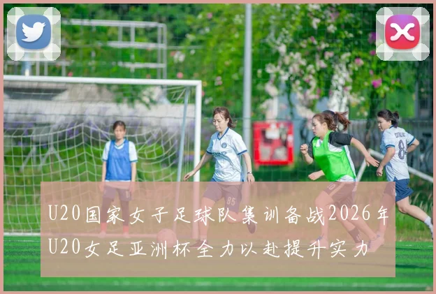 U20国家女子足球队集训备战2026年U20女足亚洲杯全力以赴提升实力