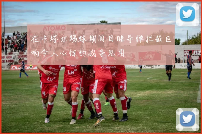 在卡塔尔踢球期间目睹导弹拦截巨响令人心惊的战争见闻