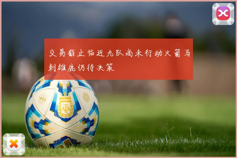 交易截止临近九队尚未行动火箭马刺雄鹿仍待决策
