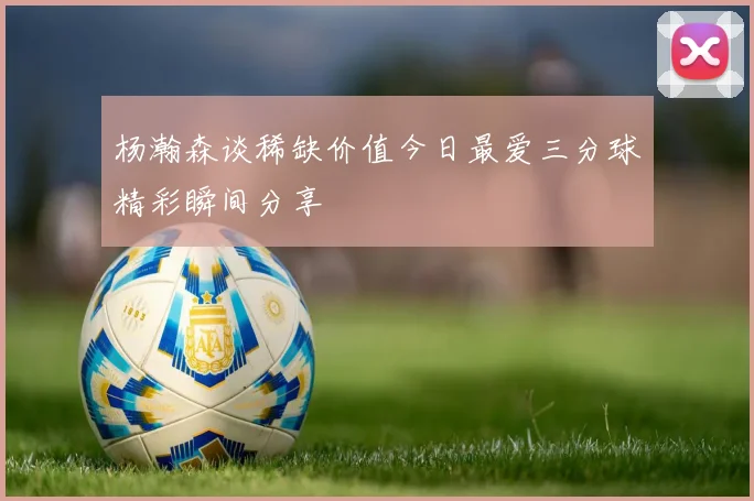 杨瀚森谈稀缺价值今日最爱三分球精彩瞬间分享