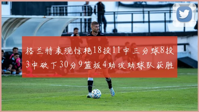 格兰特表现惊艳18投11中三分球8投3中砍下30分9篮板4助攻助球队获胜