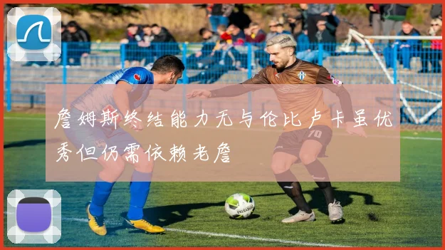 詹姆斯终结能力无与伦比卢卡虽优秀但仍需依赖老詹