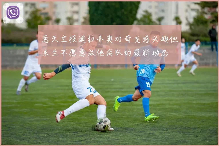 意天空报道拉齐奥对奇克感兴趣但米兰不愿意放他离队的最新动态