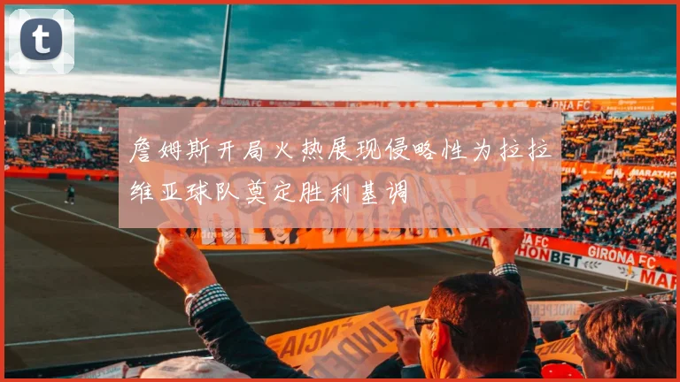 詹姆斯开局火热展现侵略性为拉拉维亚球队奠定胜利基调