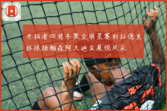 开拓者四将齐聚全明星赛利拉德克林根杨瀚森阿夫迪亚展现风采