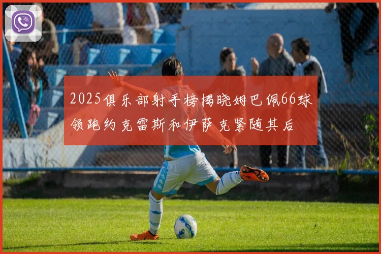 2025俱乐部射手榜揭晓姆巴佩66球领跑约克雷斯和伊萨克紧随其后