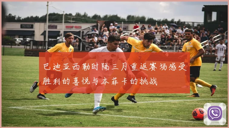 巴迪亚西勒时隔三月重返赛场感受胜利的喜悦与本菲卡的挑战