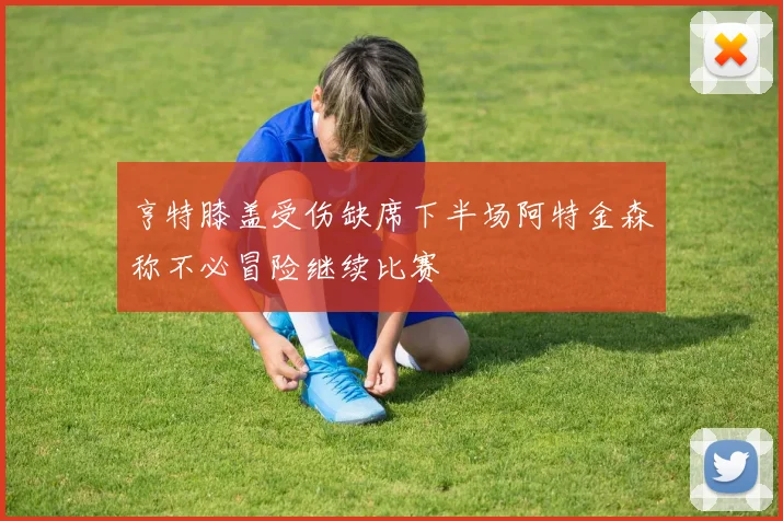 亨特膝盖受伤缺席下半场阿特金森称不必冒险继续比赛