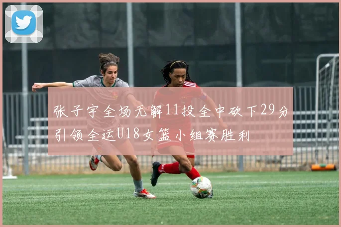 张子宇全场无解11投全中砍下29分引领全运U18女篮小组赛胜利