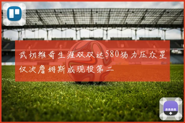 武切维奇生涯双双达580场力压众星仅次詹姆斯成现役第二