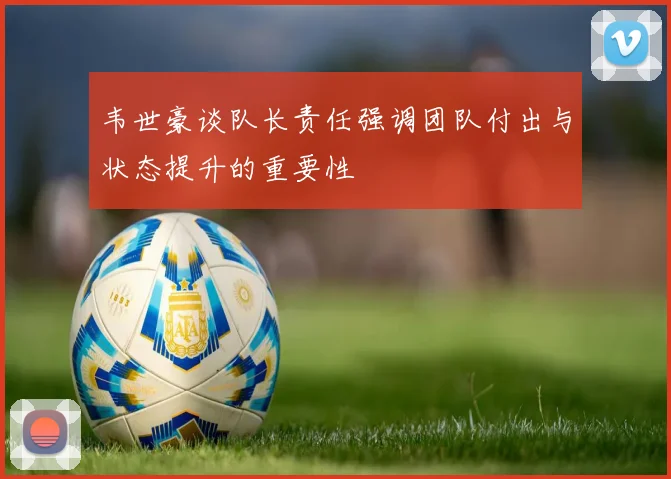 韦世豪谈队长责任强调团队付出与状态提升的重要性