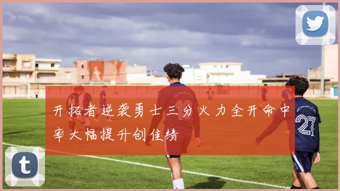 开拓者逆袭勇士三分火力全开命中率大幅提升创佳绩