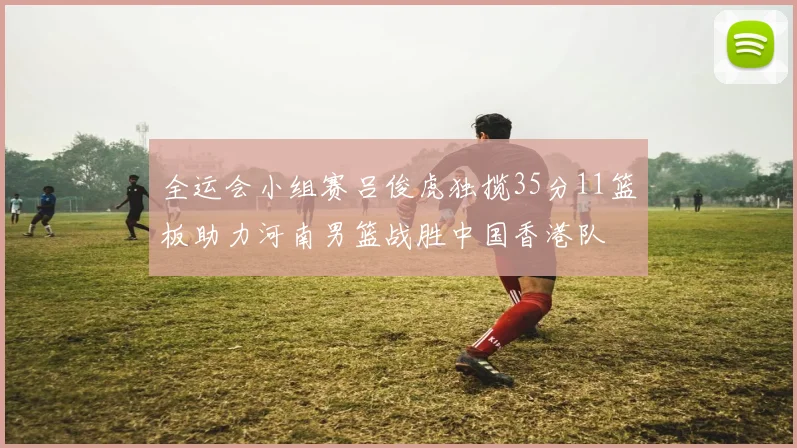 全运会小组赛吕俊虎独揽35分11篮板助力河南男篮战胜中国香港队