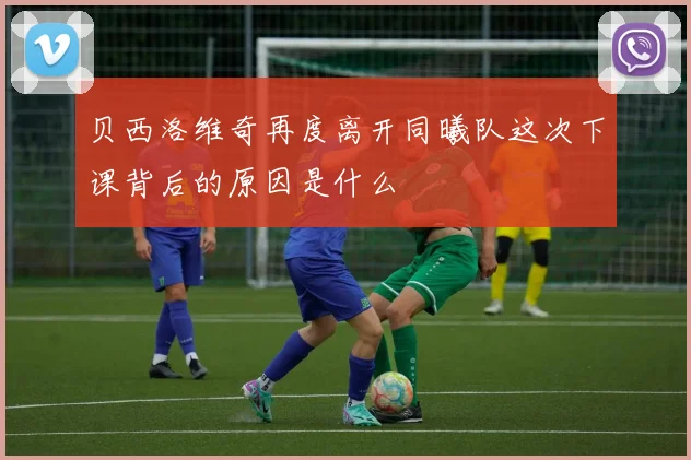 贝西洛维奇再度离开同曦队这次下课背后的原因是什么