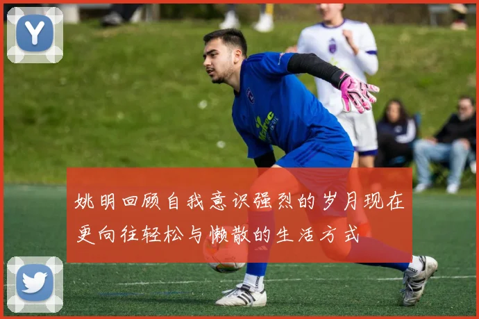 姚明回顾自我意识强烈的岁月现在更向往轻松与懒散的生活方式