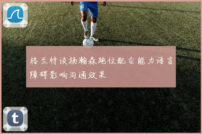 格兰特谈杨瀚森跑位配合能力语言障碍影响沟通效果