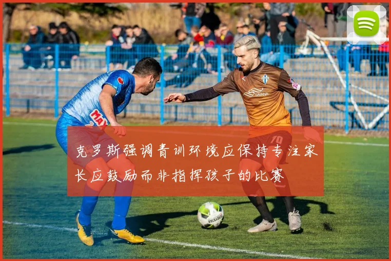 克罗斯强调青训环境应保持专注家长应鼓励而非指挥孩子的比赛