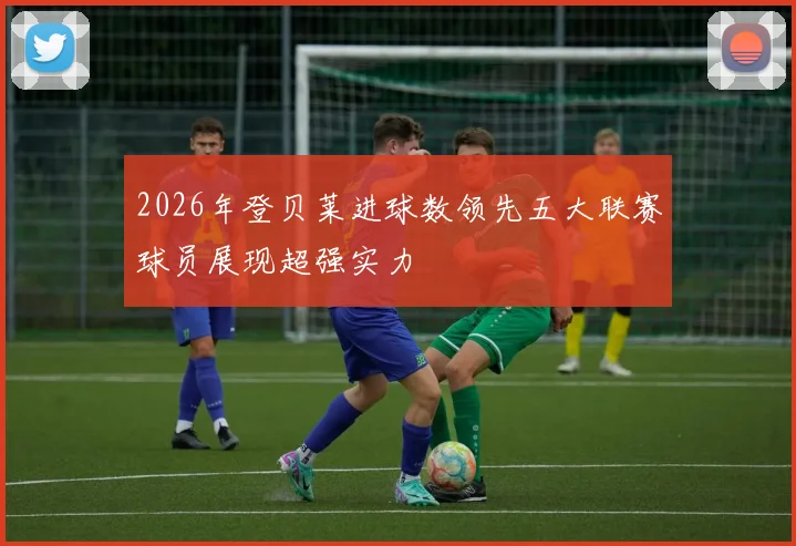 2026年登贝莱进球数领先五大联赛球员展现超强实力