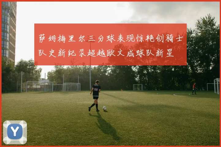 萨姆梅里尔三分球表现惊艳创骑士队史新纪录超越欧文成球队新星