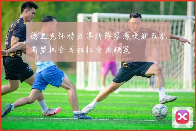 德里克怀特分享新阵容感受新面孔渴望机会马祖拉全力鞭策