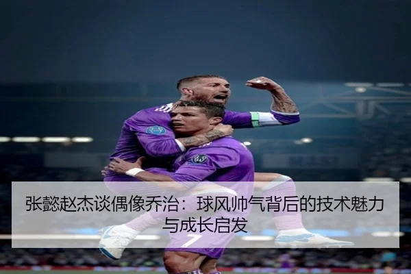 张懿赵杰谈偶像乔治:球风帅气背后的技术魅力与成长启发